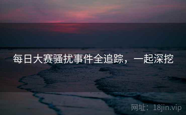 每日大赛骚扰事件全追踪，一起深挖