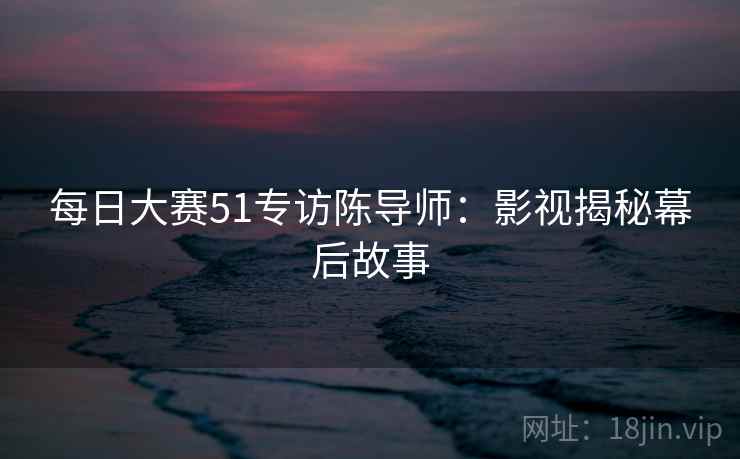 每日大赛51专访陈导师:影视揭秘幕后故事