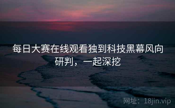 每日大赛在线观看独到科技黑幕风向研判,一起深挖