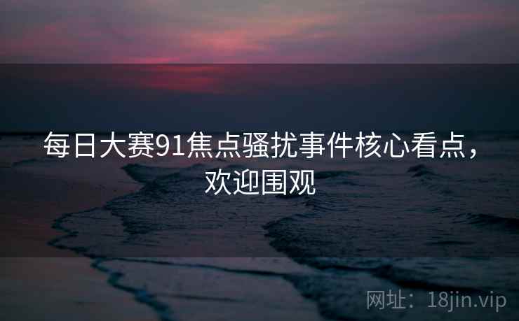 每日大赛91焦点骚扰事件核心看点,欢迎围观
