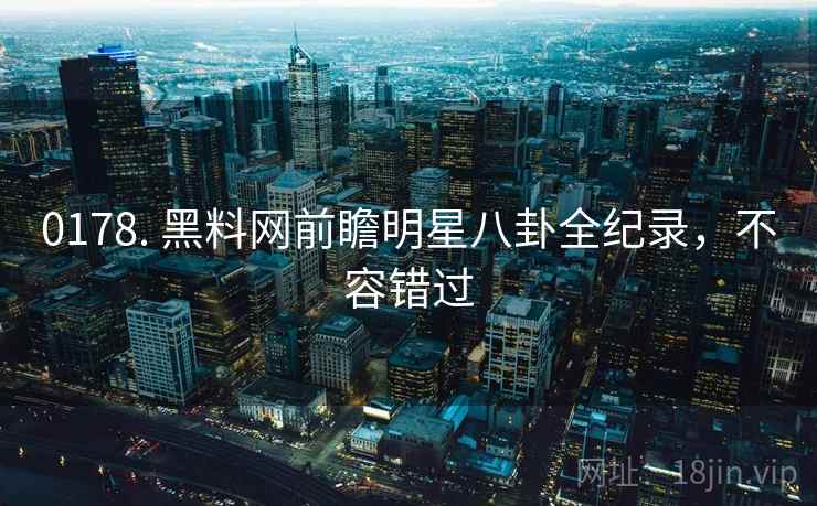 0178. 黑料网前瞻明星八卦全纪录,不容错过