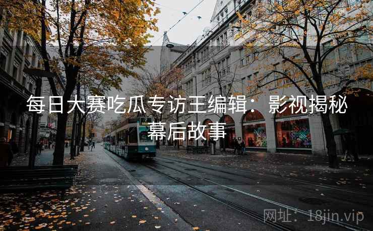每日大赛吃瓜专访王编辑:影视揭秘幕后故事