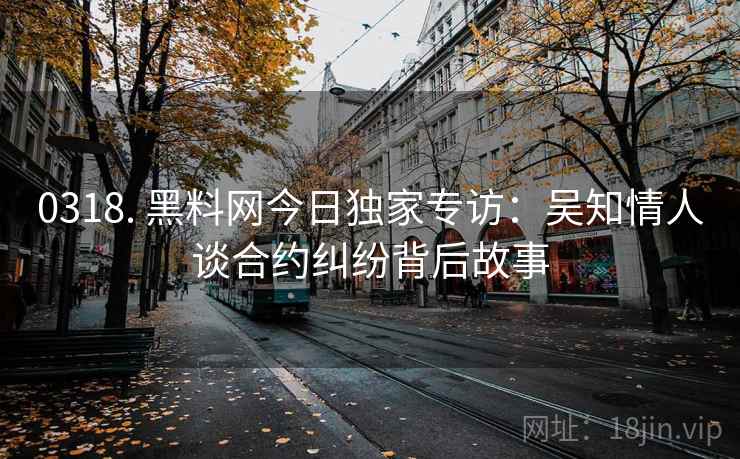 0318. 黑料网今日独家专访:吴知情人谈合约纠纷背后故事