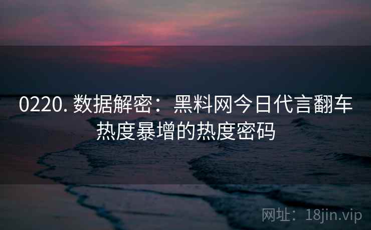 0220. 数据解密:黑料网今日代言翻车热度暴增的热度密码