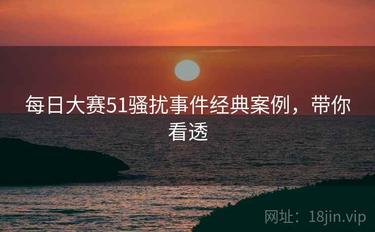 每日大赛51骚扰事件经典案例，带你看透