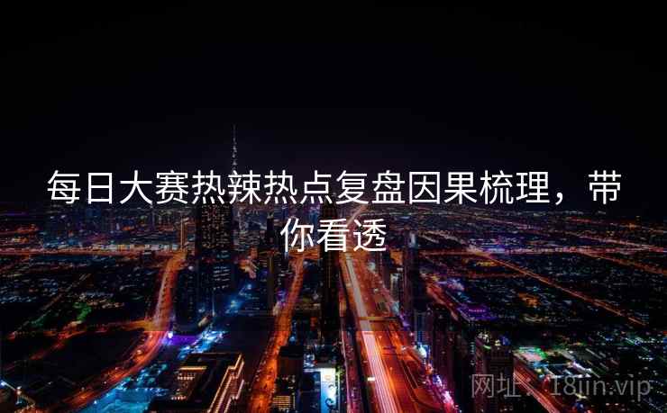 每日大赛热辣热点复盘因果梳理,带你看透