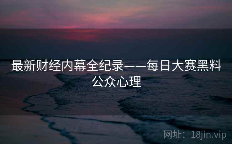 最新财经内幕全纪录——每日大赛黑料公众心理