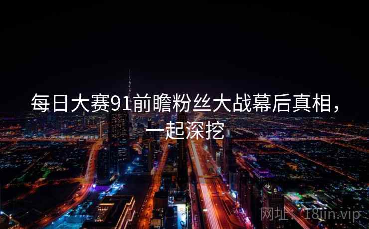 每日大赛91前瞻粉丝大战幕后真相,一起深挖