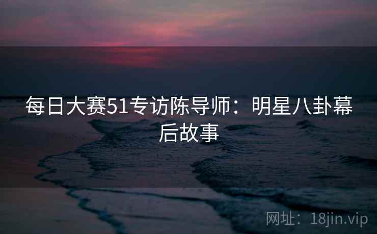 每日大赛51专访陈导师：明星八卦幕后故事