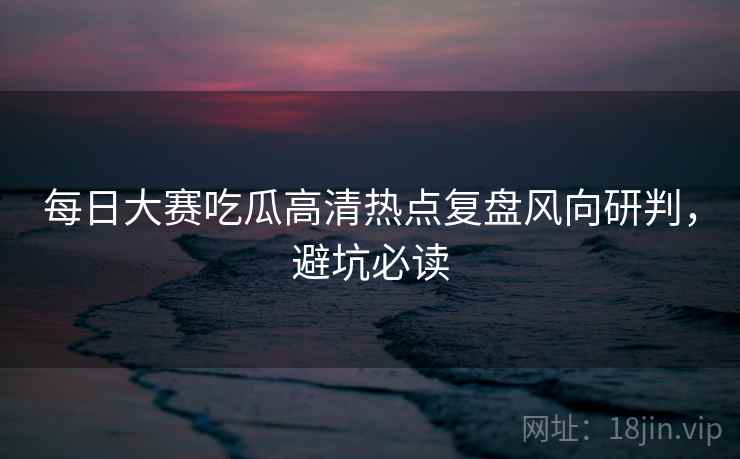 每日大赛吃瓜高清热点复盘风向研判，避坑必读