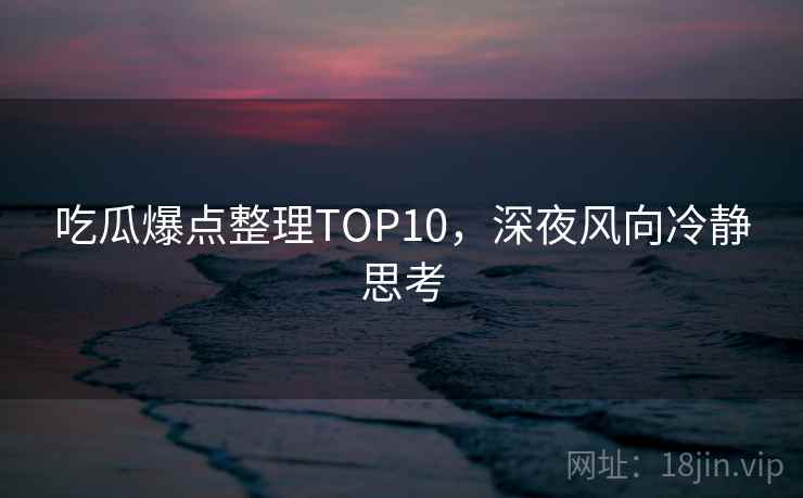 吃瓜爆点整理TOP10,深夜风向冷静思考