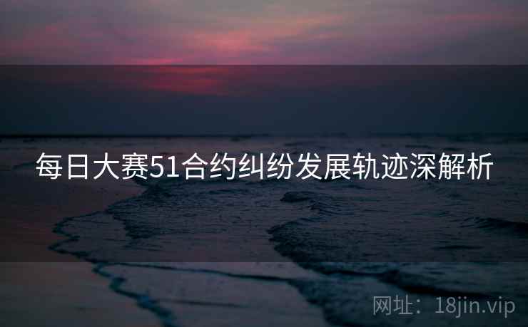 每日大赛51合约纠纷发展轨迹深解析