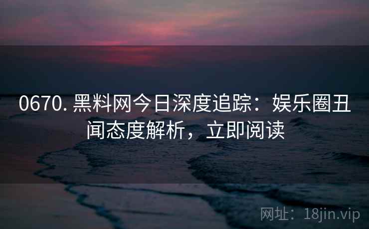 0670. 黑料网今日深度追踪:娱乐圈丑闻态度解析,立即阅读