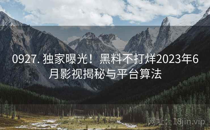 0927. 独家曝光！黑料不打烊2023年6月影视揭秘与平台算法