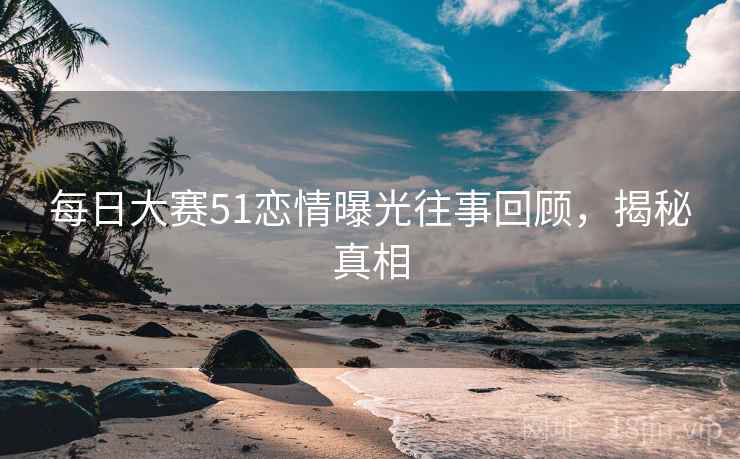 每日大赛51恋情曝光往事回顾,揭秘真相