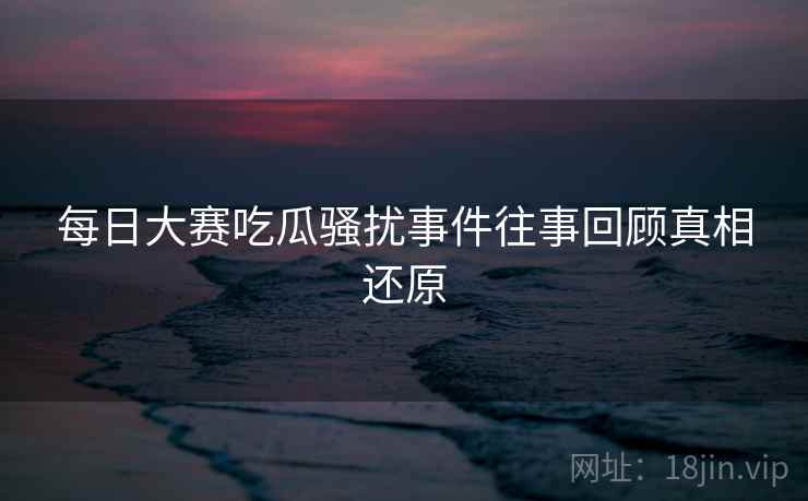 每日大赛吃瓜骚扰事件往事回顾真相还原