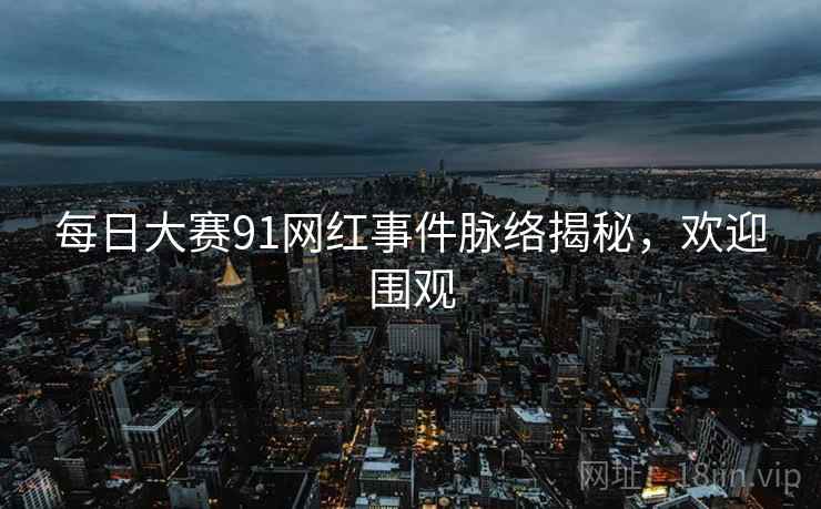每日大赛91网红事件脉络揭秘,欢迎围观