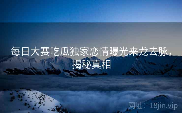 详细阅读:每日大赛吃瓜独家恋情曝光来龙去脉,揭秘真相 每日大赛吃瓜独家恋情曝光来龙去脉,揭秘真相